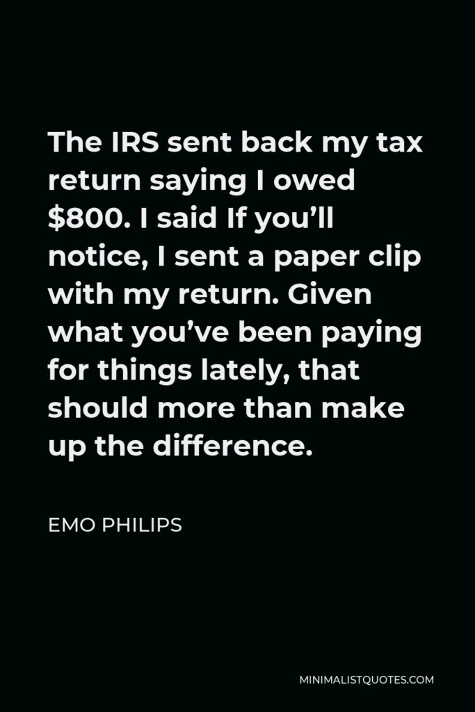 Emo Philips Quote - The IRS sent back my tax return saying I owed $800. I said If you’ll notice, I sent a paper clip with my return. Given what you’ve been paying for things lately, that should more than make up the difference.
