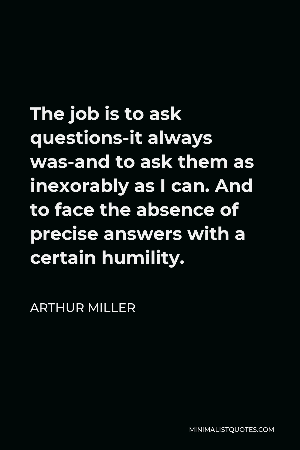 Arthur Miller Quote - The job is to ask questions-it always was-and to ask them as inexorably as I can. And to face the absence of precise answers with a certain humility.