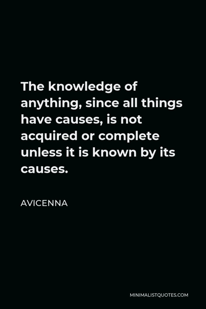 Avicenna Quote - The knowledge of anything, since all things have causes, is not acquired or complete unless it is known by its causes.