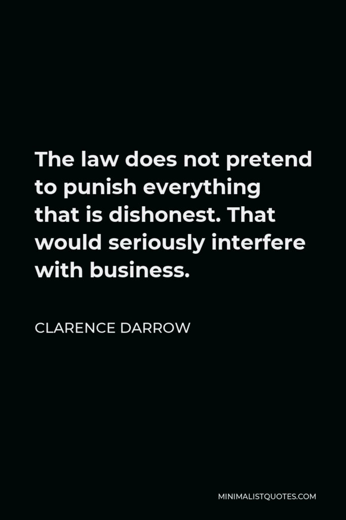Clarence Darrow Quote - The law does not pretend to punish everything that is dishonest. That would seriously interfere with business.