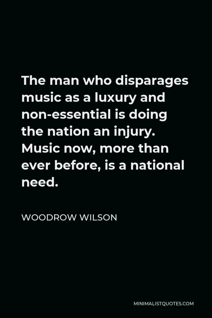 Woodrow Wilson Quote - The man who disparages music as a luxury and non-essential is doing the nation an injury. Music now, more than ever before, is a national need.