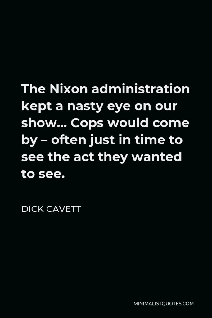 Dick Cavett Quote - The Nixon administration kept a nasty eye on our show… Cops would come by – often just in time to see the act they wanted to see.