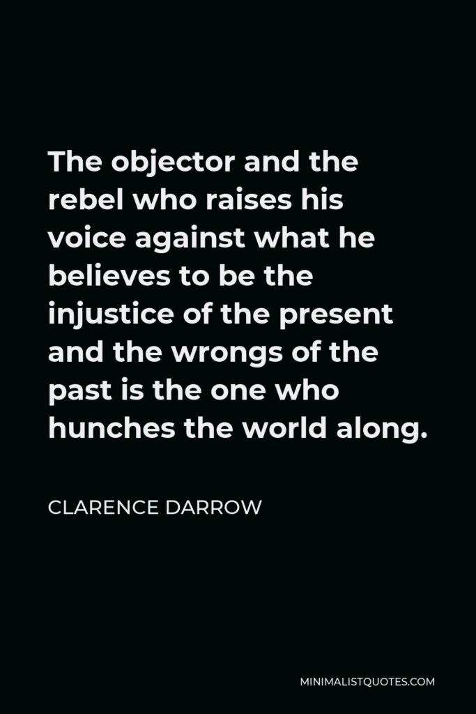 Clarence Darrow Quote - The objector and the rebel who raises his voice against what he believes to be the injustice of the present and the wrongs of the past is the one who hunches the world along.