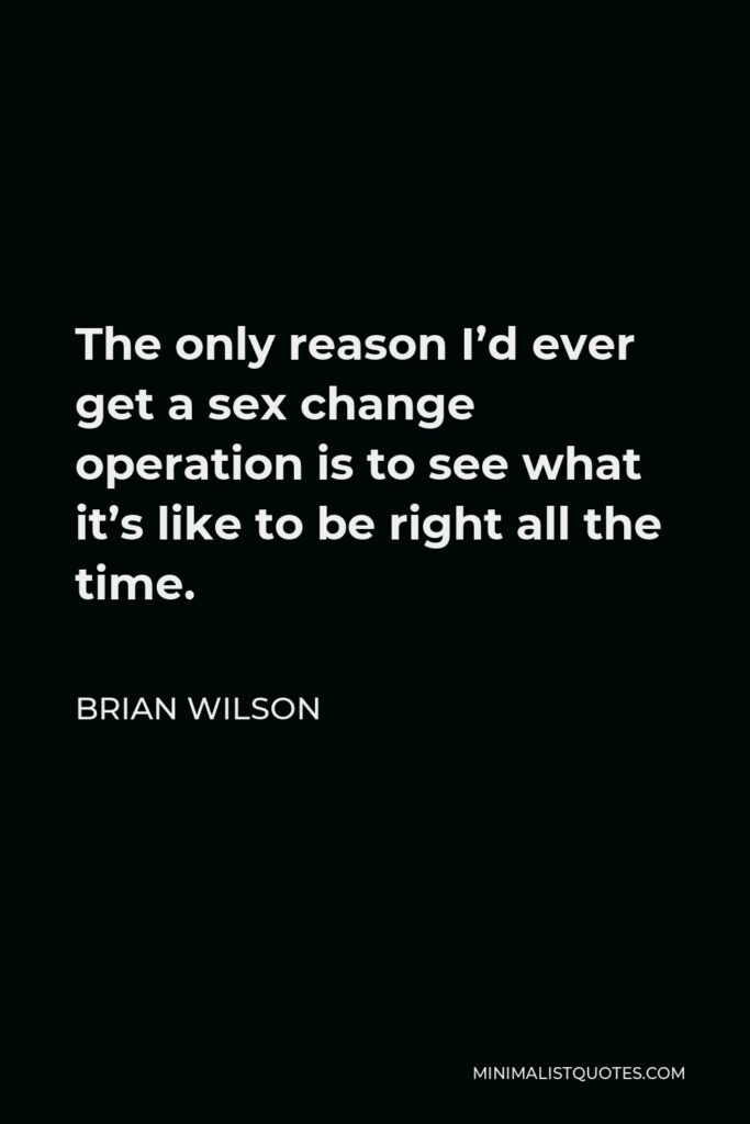 Brian Wilson Quote - The only reason I’d ever get a sex change operation is to see what it’s like to be right all the time.
