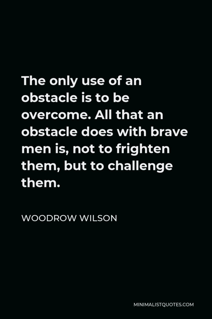 Woodrow Wilson Quote - The only use of an obstacle is to be overcome. All that an obstacle does with brave men is, not to frighten them, but to challenge them.
