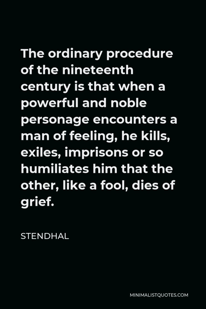 Stendhal Quote - The ordinary procedure of the nineteenth century is that when a powerful and noble personage encounters a man of feeling, he kills, exiles, imprisons or so humiliates him that the other, like a fool, dies of grief.