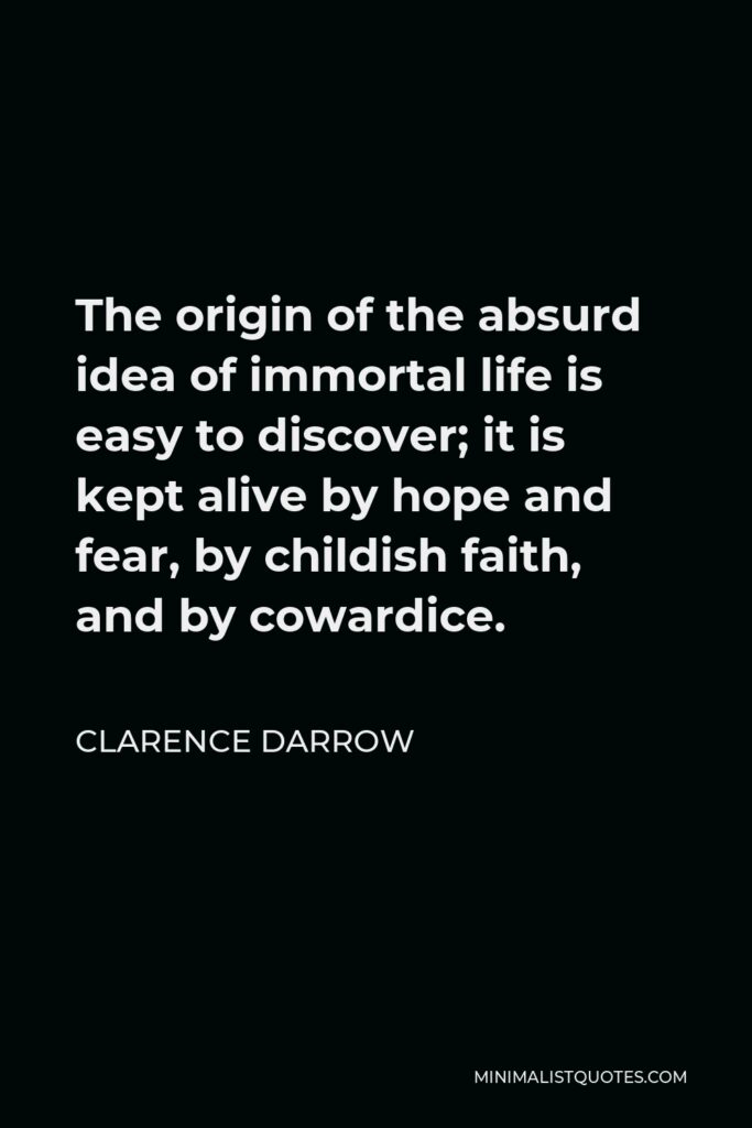 Clarence Darrow Quote - The origin of the absurd idea of immortal life is easy to discover; it is kept alive by hope and fear, by childish faith, and by cowardice.