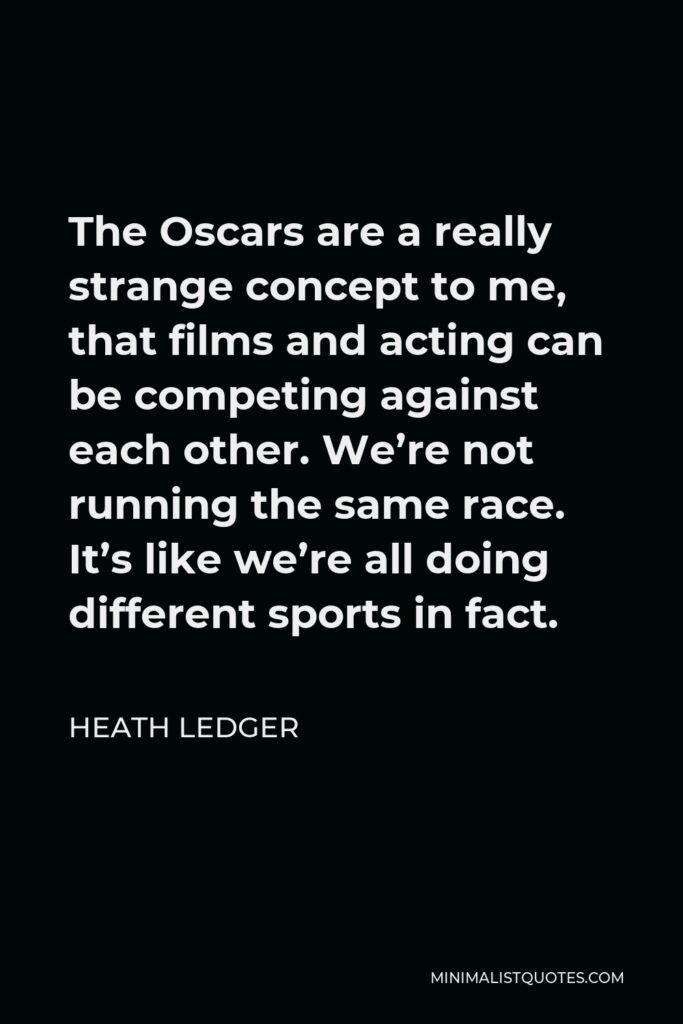 Heath Ledger Quote - The Oscars are a really strange concept to me, that films and acting can be competing against each other. We’re not running the same race. It’s like we’re all doing different sports in fact.
