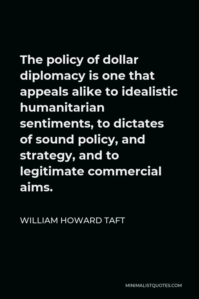 William Howard Taft Quote - The policy of dollar diplomacy is one that appeals alike to idealistic humanitarian sentiments, to dictates of sound policy, and strategy, and to legitimate commercial aims.