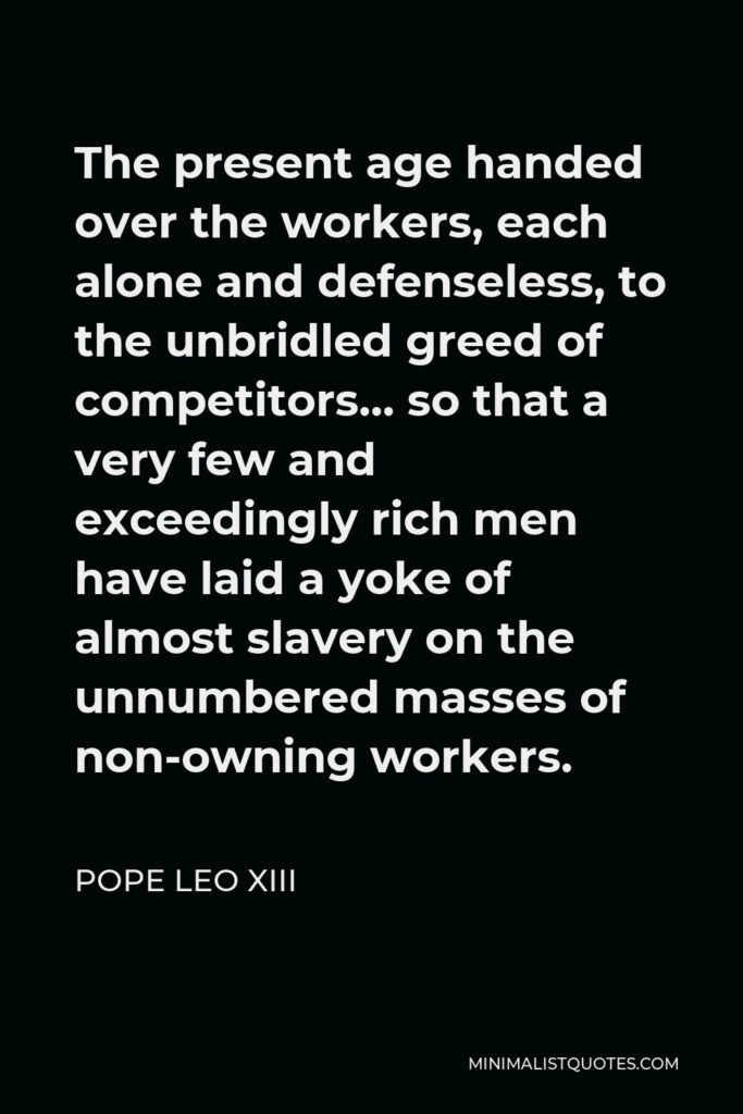 Pope Leo XIII Quote - The present age handed over the workers, each alone and defenseless, to the unbridled greed of competitors… so that a very few and exceedingly rich men have laid a yoke of almost slavery on the unnumbered masses of non-owning workers.