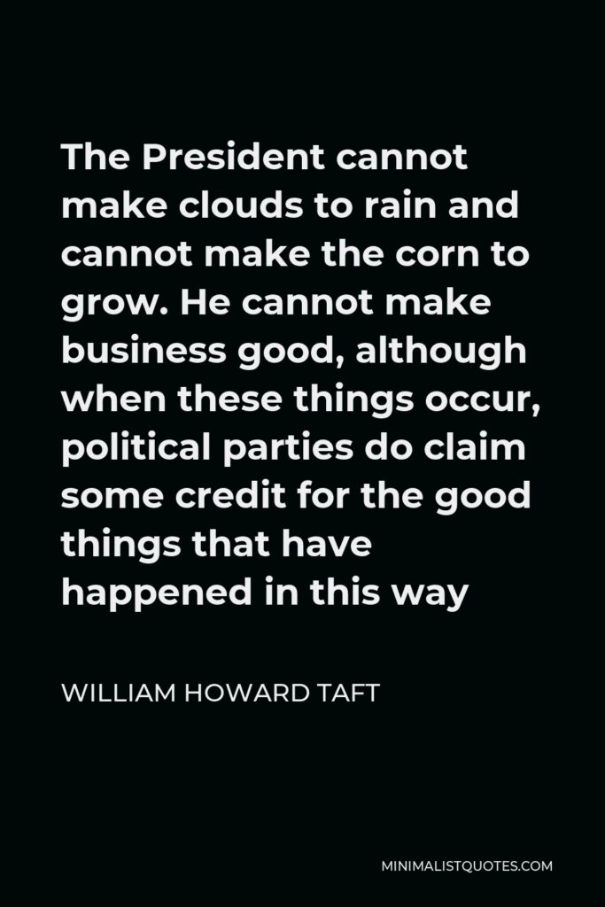 William Howard Taft Quote - The President cannot make clouds to rain and cannot make the corn to grow. He cannot make business good, although when these things occur, political parties do claim some credit for the good things that have happened in this way