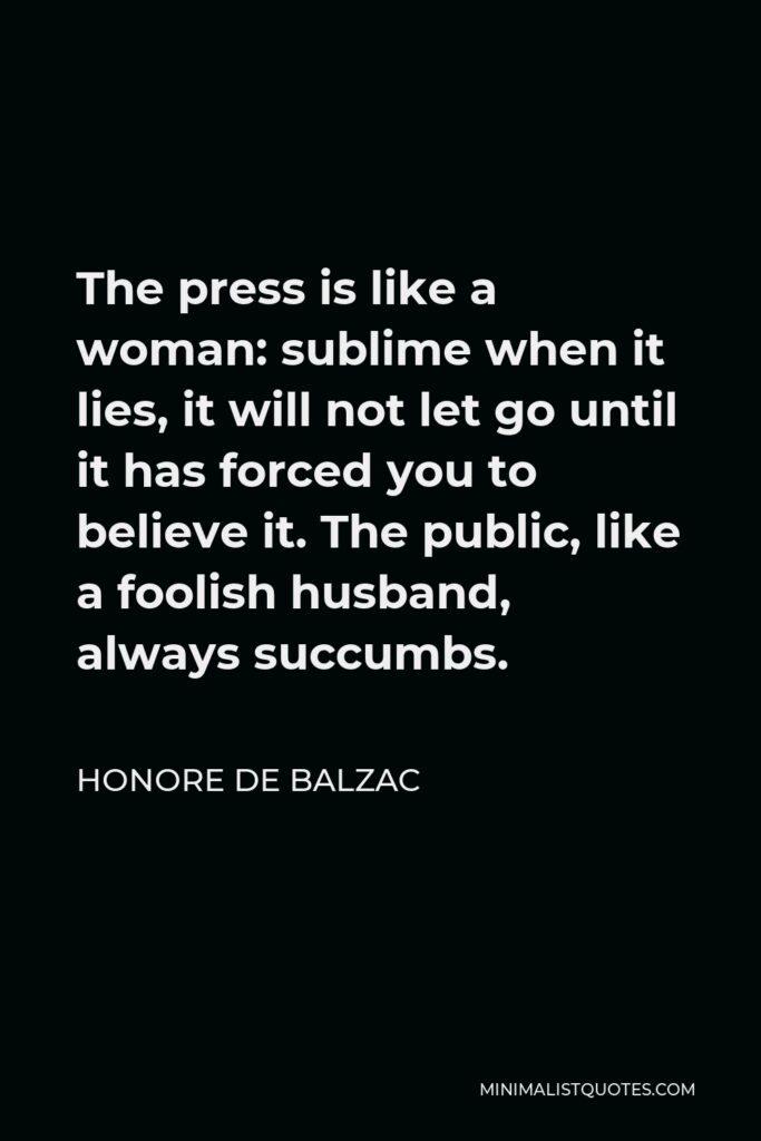 Honore de Balzac Quote - The press is like a woman: sublime when it lies, it will not let go until it has forced you to believe it. The public, like a foolish husband, always succumbs.