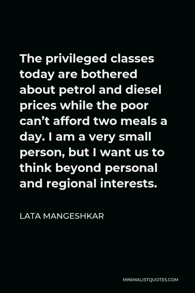 Lata Mangeshkar Quote - The privileged classes today are bothered about petrol and diesel prices while the poor can’t afford two meals a day. I am a very small person, but I want us to think beyond personal and regional interests.
