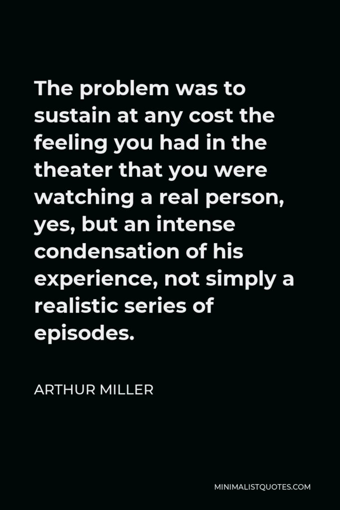 Arthur Miller Quote - The problem was to sustain at any cost the feeling you had in the theater that you were watching a real person, yes, but an intense condensation of his experience, not simply a realistic series of episodes.