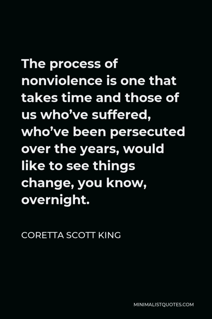 Coretta Scott King Quote - The process of nonviolence is one that takes time and those of us who’ve suffered, who’ve been persecuted over the years, would like to see things change, you know, overnight.