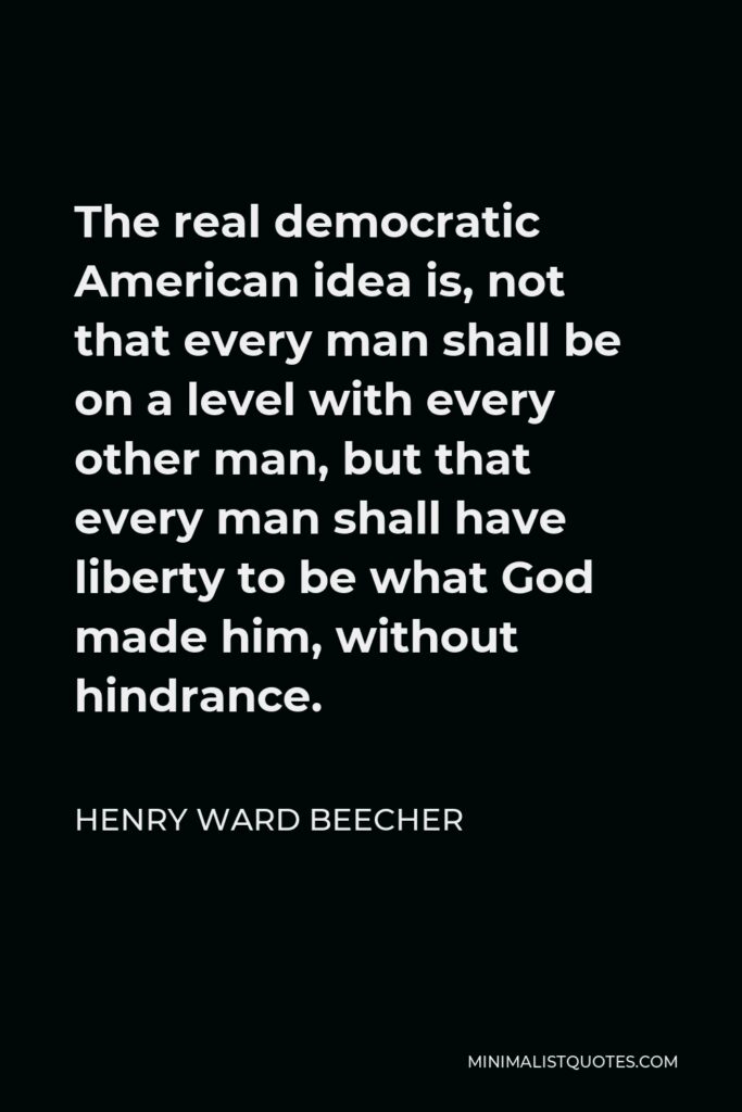 Henry Ward Beecher Quote - The real democratic American idea is, not that every man shall be on a level with every other man, but that every man shall have liberty to be what God made him, without hindrance.