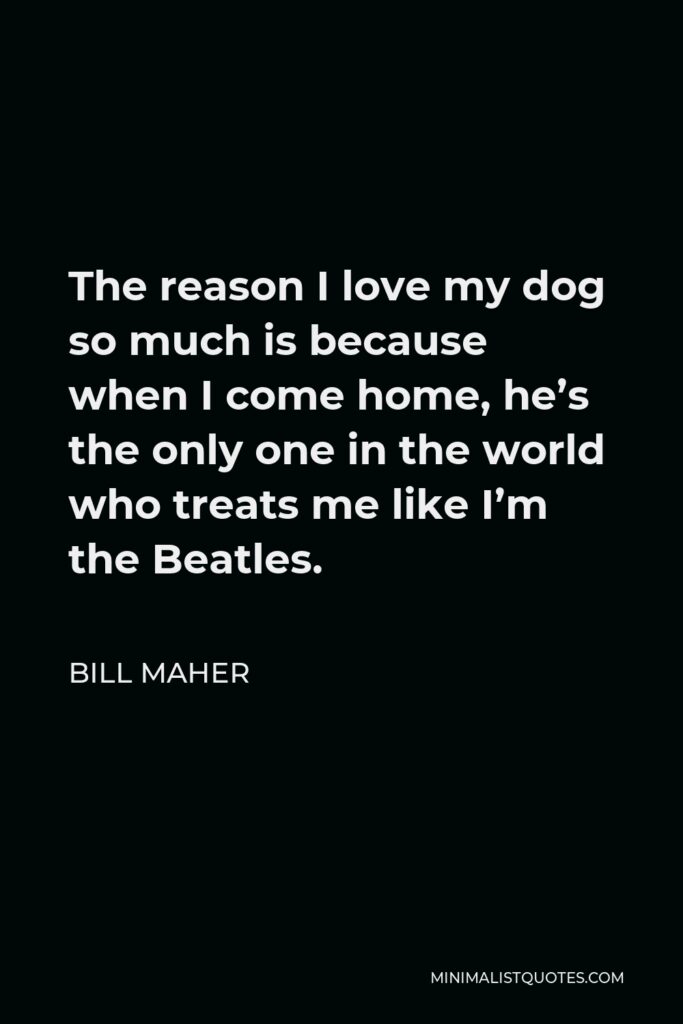 Bill Maher Quote - The reason I love my dog so much is because when I come home, he’s the only one in the world who treats me like I’m the Beatles.