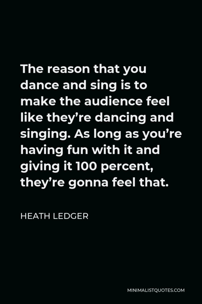 Heath Ledger Quote - The reason that you dance and sing is to make the audience feel like they’re dancing and singing. As long as you’re having fun with it and giving it 100 percent, they’re gonna feel that.