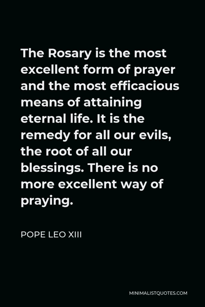 Pope Leo XIII Quote - The Rosary is the most excellent form of prayer and the most efficacious means of attaining eternal life. It is the remedy for all our evils, the root of all our blessings. There is no more excellent way of praying.