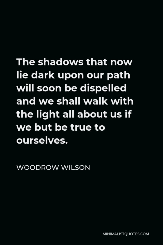 Woodrow Wilson Quote - The shadows that now lie dark upon our path will soon be dispelled and we shall walk with the light all about us if we but be true to ourselves.