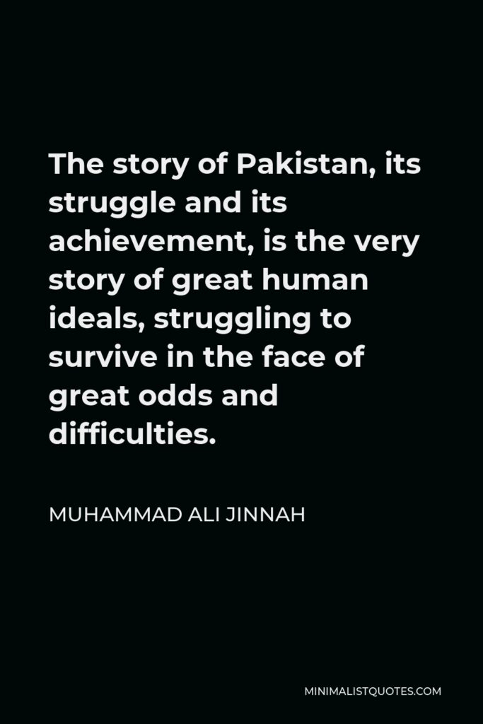 Muhammad Ali Jinnah Quote - The story of Pakistan, its struggle and its achievement, is the very story of great human ideals, struggling to survive in the face of great odds and difficulties.
