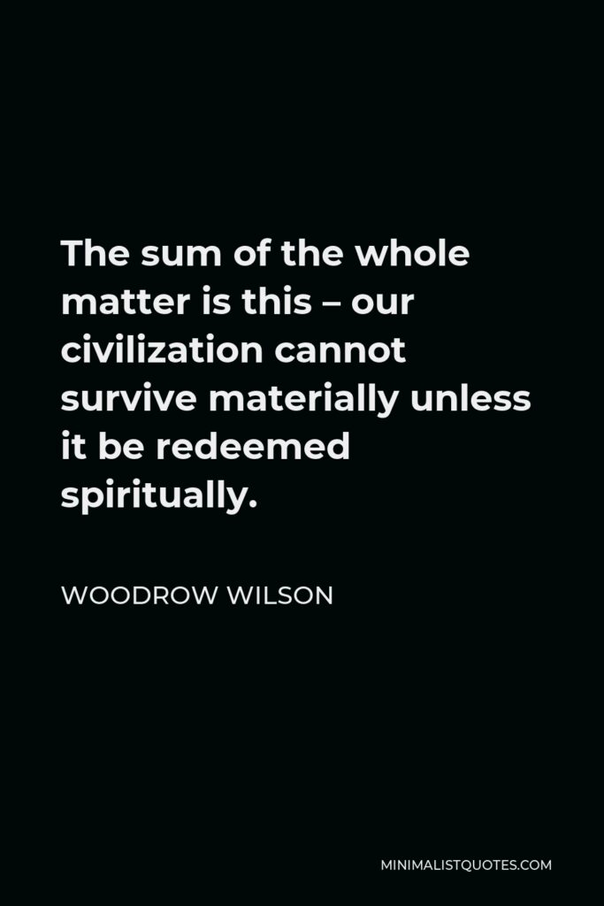 Woodrow Wilson Quote - The sum of the whole matter is this – our civilization cannot survive materially unless it be redeemed spiritually.
