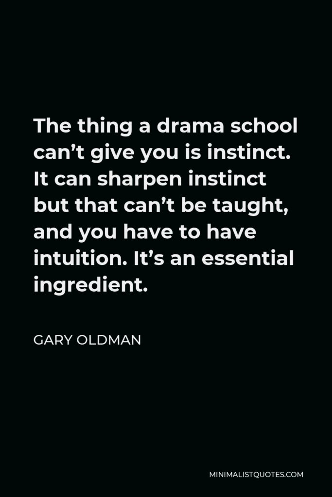 Gary Oldman Quote - The thing a drama school can’t give you is instinct. It can sharpen instinct but that can’t be taught, and you have to have intuition. It’s an essential ingredient.