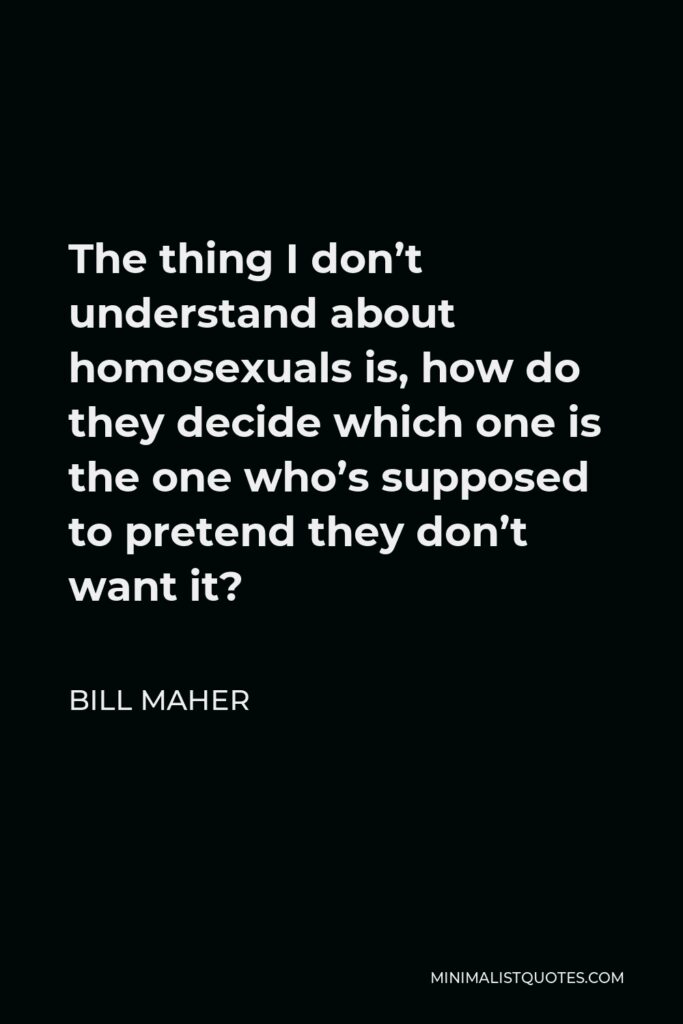 Bill Maher Quote - The thing I don’t understand about homosexuals is, how do they decide which one is the one who’s supposed to pretend they don’t want it?