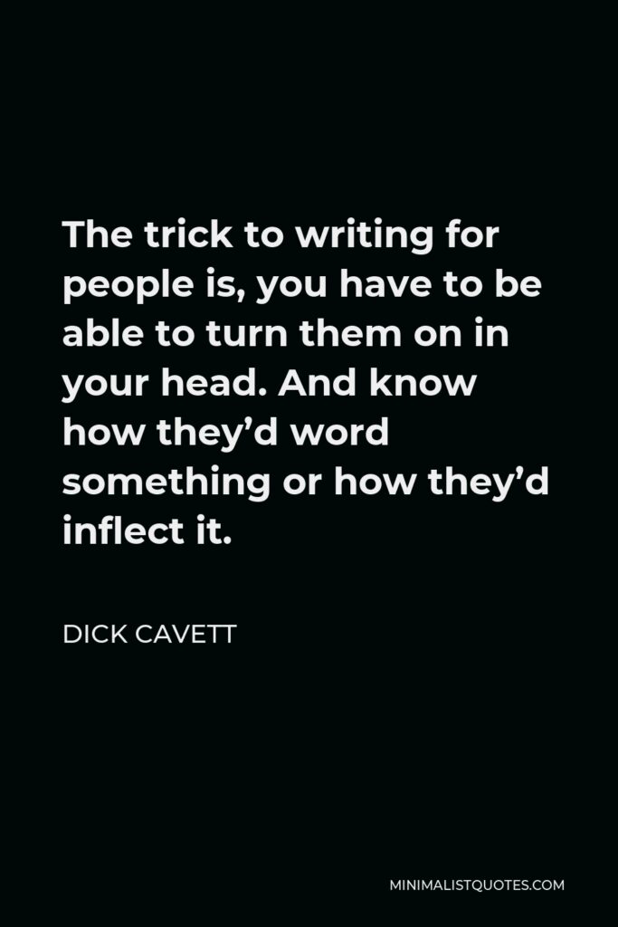Dick Cavett Quote - The trick to writing for people is, you have to be able to turn them on in your head. And know how they’d word something or how they’d inflect it.