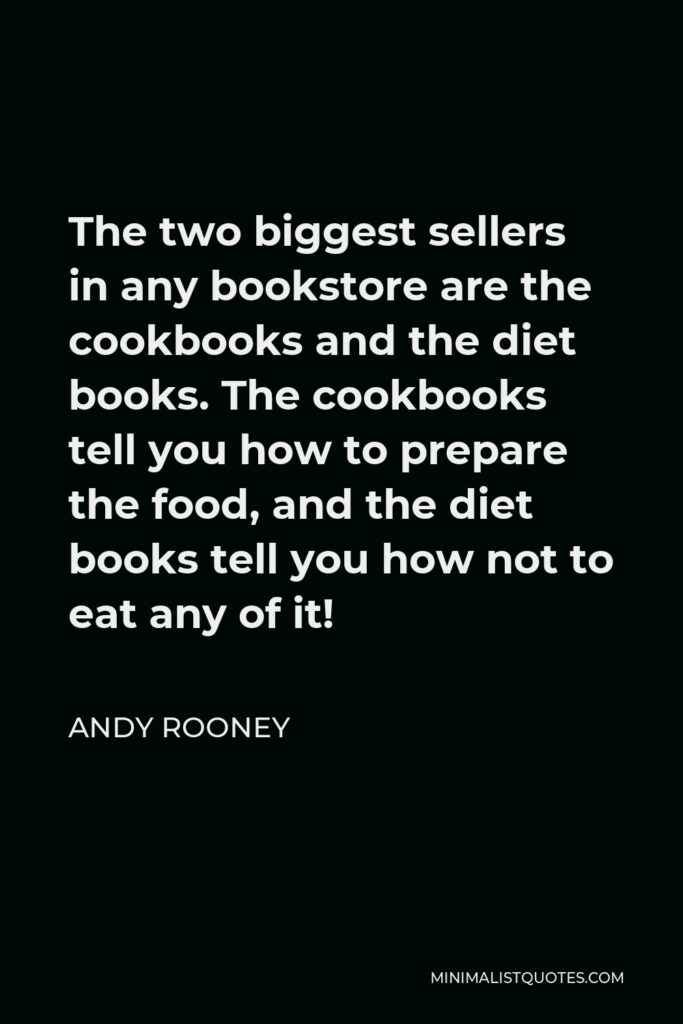 Andy Rooney Quote - The two biggest sellers in any bookstore are the cookbooks and the diet books. The cookbooks tell you how to prepare the food, and the diet books tell you how not to eat any of it!