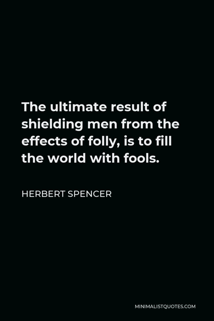 Herbert Spencer Quote - The ultimate result of shielding men from the effects of folly, is to fill the world with fools.