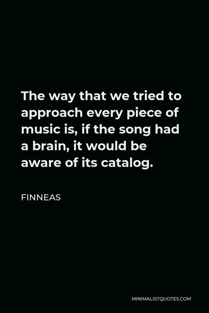 Finneas Quote - The way that we tried to approach every piece of music is, if the song had a brain, it would be aware of its catalog.