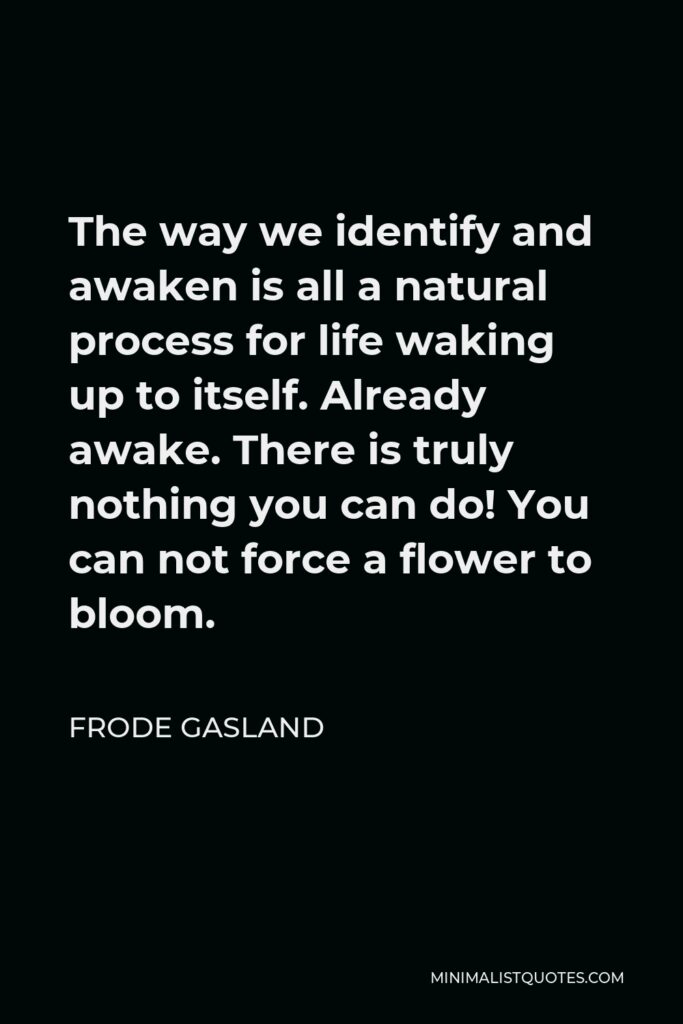 Frode Gasland Quote - The way we identify and awaken is all a natural process for life waking up to itself. Already awake. There is truly nothing you can do! You can not force a flower to bloom.