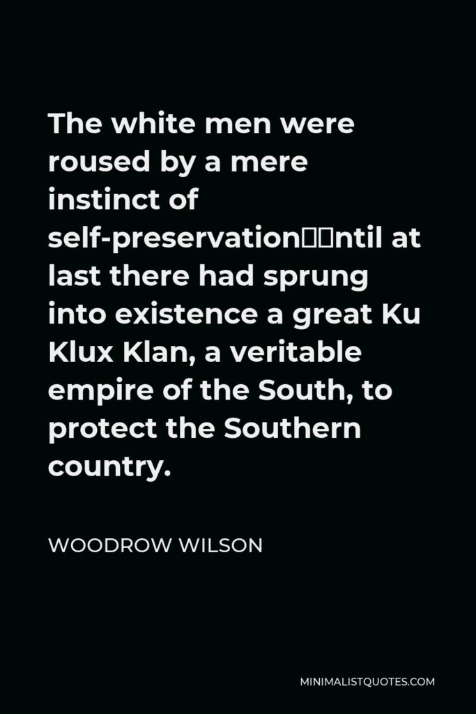 Woodrow Wilson Quote - The white men were roused by a mere instinct of self-preservation—until at last there had sprung into existence a great Ku Klux Klan, a veritable empire of the South, to protect the Southern country.