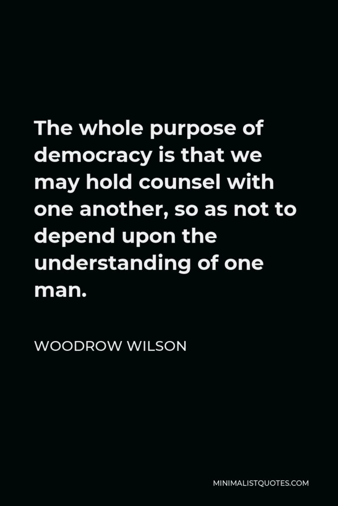 Woodrow Wilson Quote - The whole purpose of democracy is that we may hold counsel with one another, so as not to depend upon the understanding of one man.