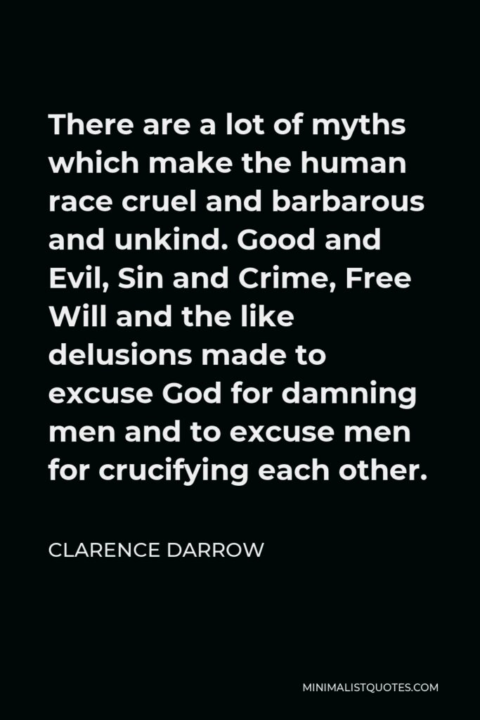 Clarence Darrow Quote - There are a lot of myths which make the human race cruel and barbarous and unkind. Good and Evil, Sin and Crime, Free Will and the like delusions made to excuse God for damning men and to excuse men for crucifying each other.