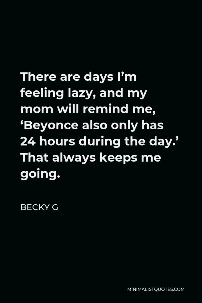 Becky G Quote - There are days I’m feeling lazy, and my mom will remind me, ‘Beyonce also only has 24 hours during the day.’ That always keeps me going.