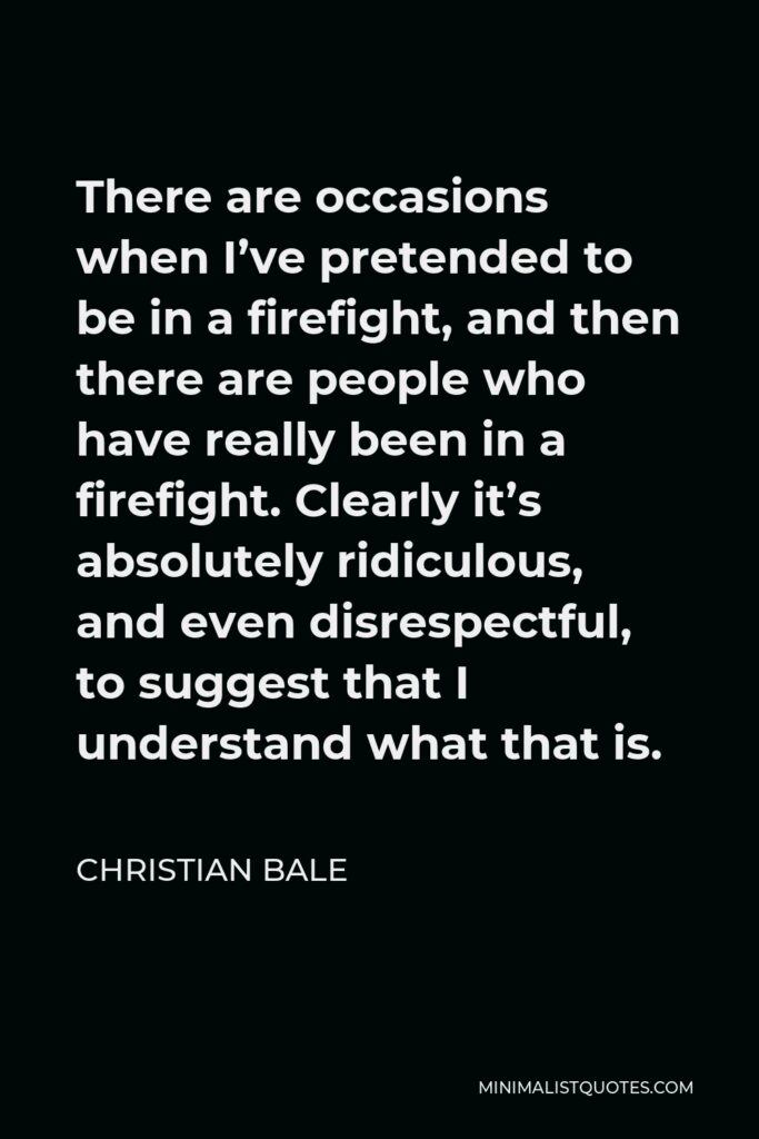 Christian Bale Quote - There are occasions when I’ve pretended to be in a firefight, and then there are people who have really been in a firefight. Clearly it’s absolutely ridiculous, and even disrespectful, to suggest that I understand what that is.