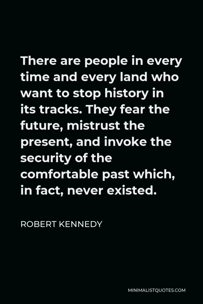 Robert Kennedy Quote - There are people in every time and every land who want to stop history in its tracks. They fear the future, mistrust the present, and invoke the security of the comfortable past which, in fact, never existed.