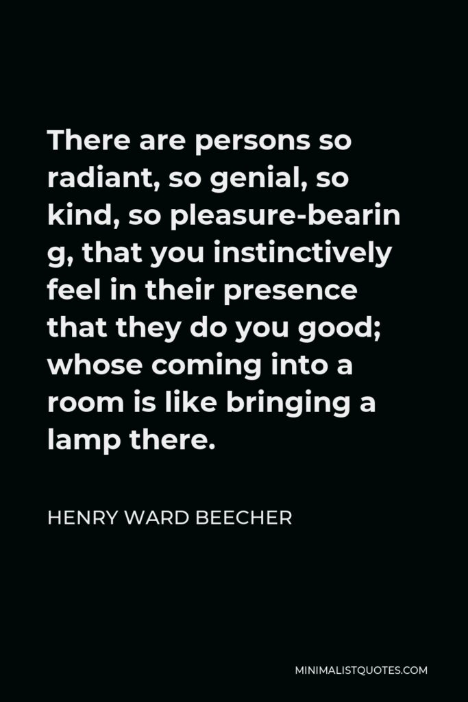 Henry Ward Beecher Quote - There are persons so radiant, so genial, so kind, so pleasure-bearin g, that you instinctively feel in their presence that they do you good; whose coming into a room is like bringing a lamp there.