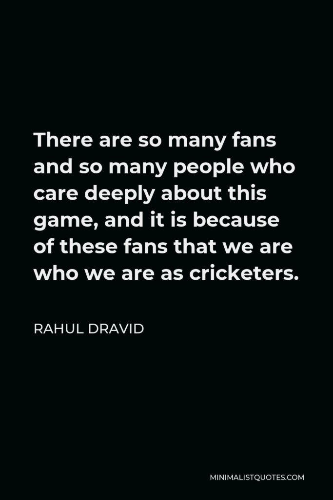 Rahul Dravid Quote - There are so many fans and so many people who care deeply about this game, and it is because of these fans that we are who we are as cricketers.