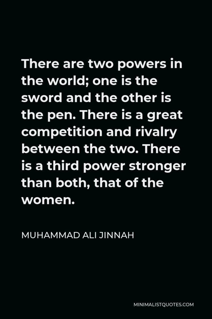 Muhammad Ali Jinnah Quote - There are two powers in the world; one is the sword and the other is the pen. There is a great competition and rivalry between the two. There is a third power stronger than both, that of the women.