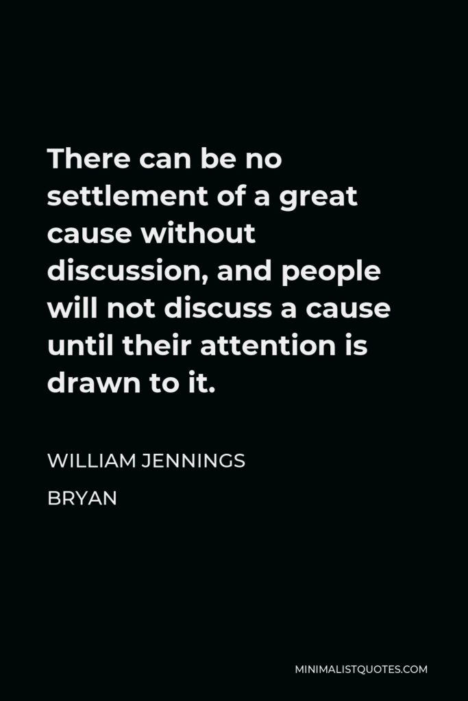 William Jennings Bryan Quote - There can be no settlement of a great cause without discussion, and people will not discuss a cause until their attention is drawn to it.