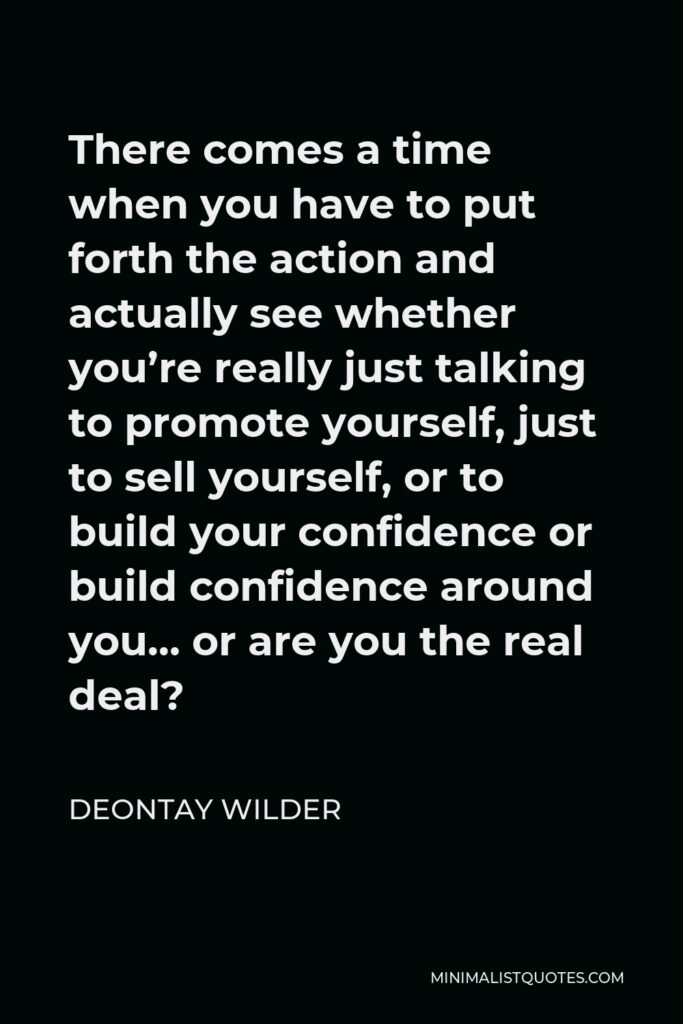 Deontay Wilder Quote - There comes a time when you have to put forth the action and actually see whether you’re really just talking to promote yourself, just to sell yourself, or to build your confidence or build confidence around you… or are you the real deal?