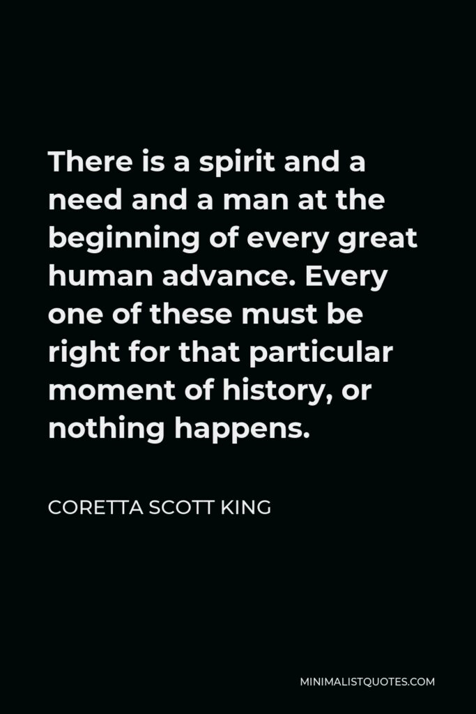Coretta Scott King Quote - There is a spirit and a need and a man at the beginning of every great human advance. Every one of these must be right for that particular moment of history, or nothing happens.