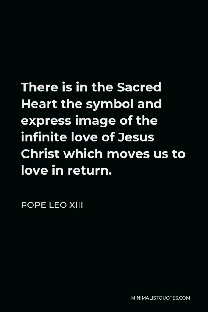 Pope Leo XIII Quote - There is in the Sacred Heart the symbol and express image of the infinite love of Jesus Christ which moves us to love in return.