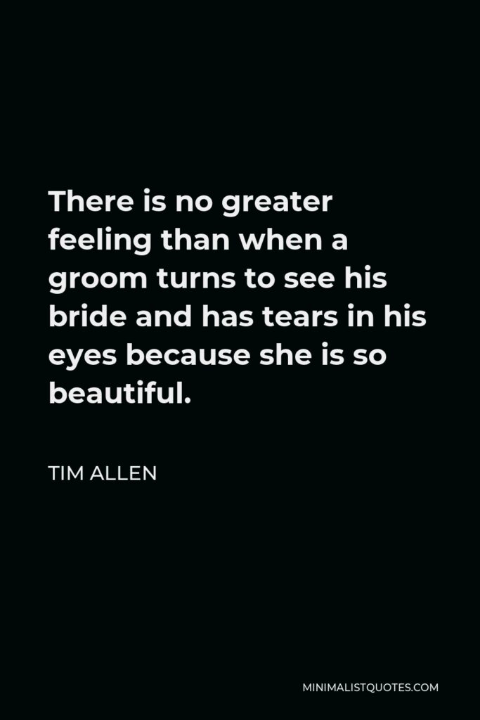 Tim Allen Quote - There is no greater feeling than when a groom turns to see his bride and has tears in his eyes because she is so beautiful.