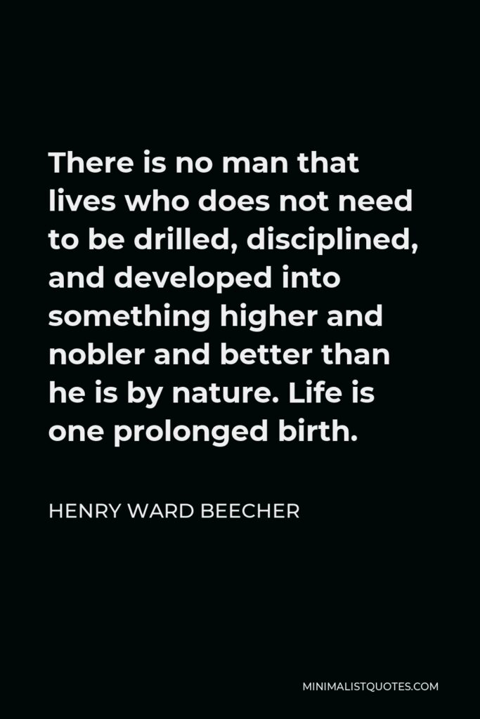Henry Ward Beecher Quote - There is no man that lives who does not need to be drilled, disciplined, and developed into something higher and nobler and better than he is by nature. Life is one prolonged birth.
