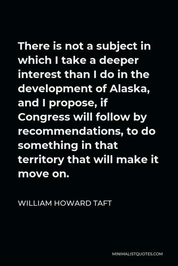 William Howard Taft Quote - There is not a subject in which I take a deeper interest than I do in the development of Alaska, and I propose, if Congress will follow by recommendations, to do something in that territory that will make it move on.