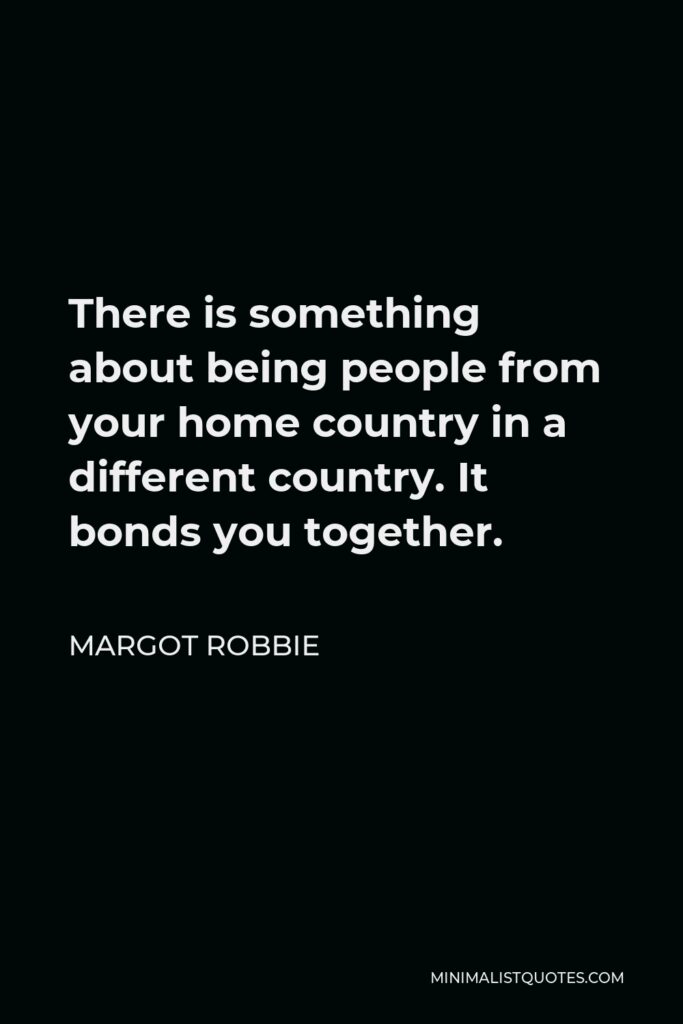 Margot Robbie Quote - There is something about being people from your home country in a different country. It bonds you together.